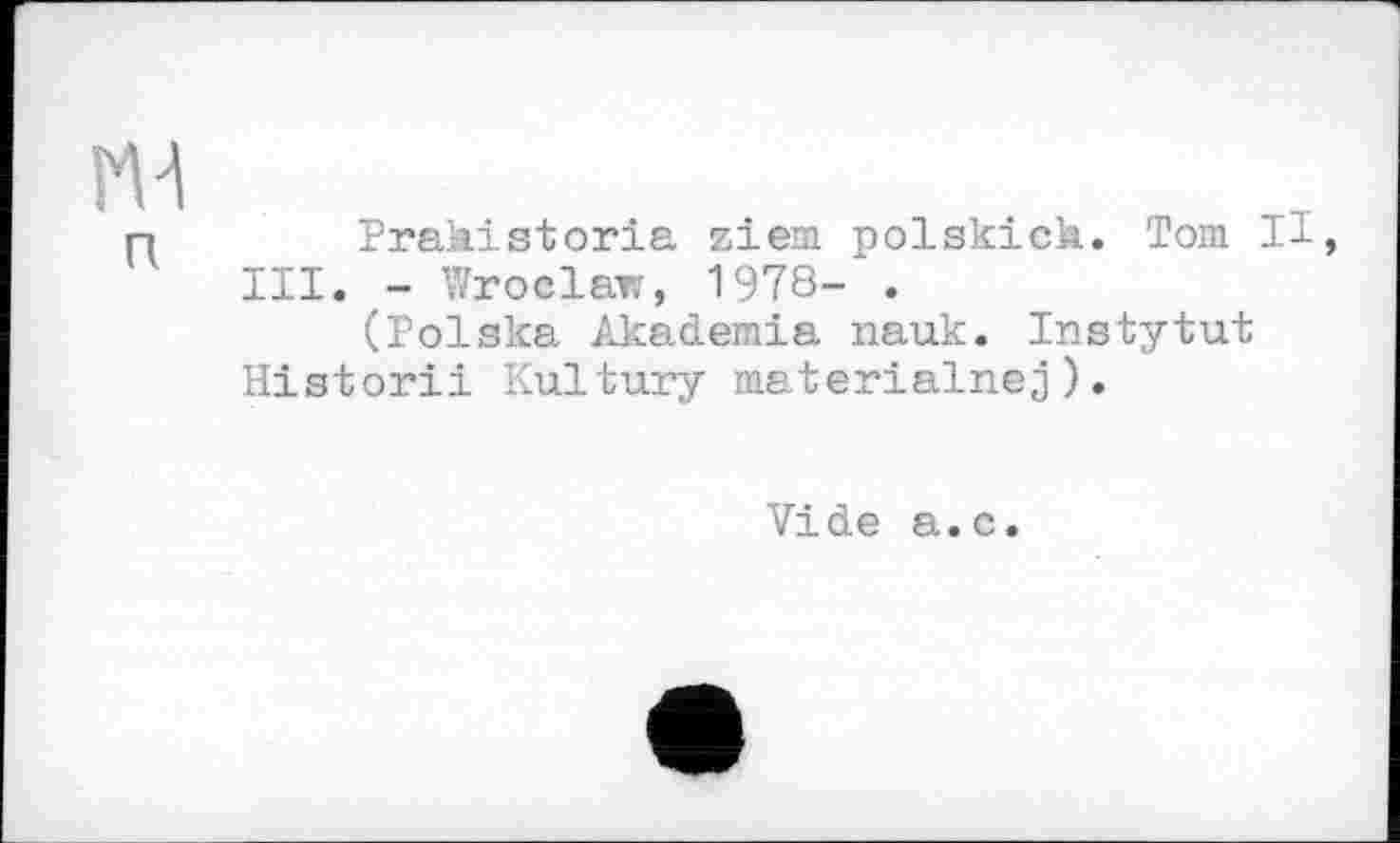 ﻿ж
п
Prakistoria ziem polskich. Tom И, III. - Wroclaw, 1978- .
(Polska Akademia nauk. Instytut Historii Kultury materialnej).
Vide a.c.